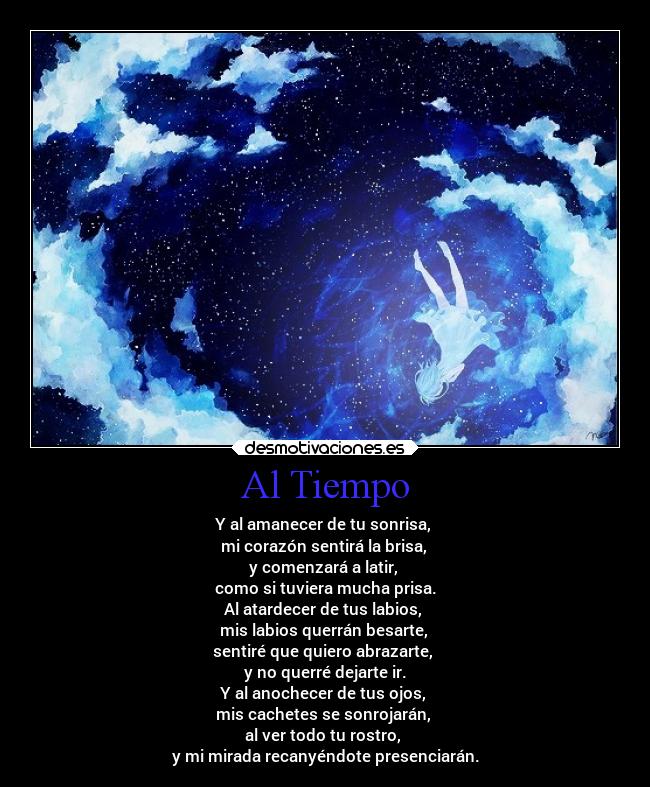 Al Tiempo - Y al amanecer de tu sonrisa,
mi corazón sentirá la brisa,
y comenzará a latir,
como si tuviera mucha prisa.
Al atardecer de tus labios,
mis labios querrán besarte,
sentiré que quiero abrazarte,
y no querré dejarte ir.
Y al anochecer de tus ojos,
mis cachetes se sonrojarán,
al ver todo tu rostro,
y mi mirada recanyéndote presenciarán.