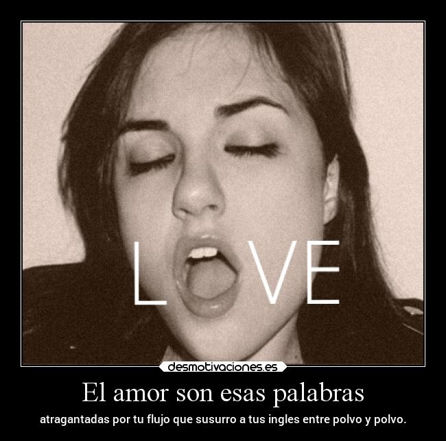 El amor son esas palabras - atragantadas por tu flujo que susurro a tus ingles entre polvo y polvo.