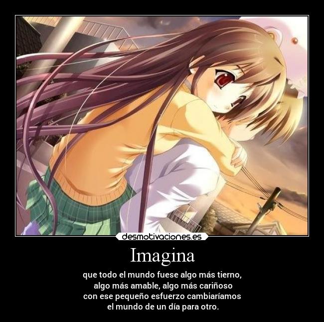 Imagina - que todo el mundo fuese algo más tierno,
algo más amable, algo más cariñoso
con ese pequeño esfuerzo cambiaríamos
el mundo de un día para otro.