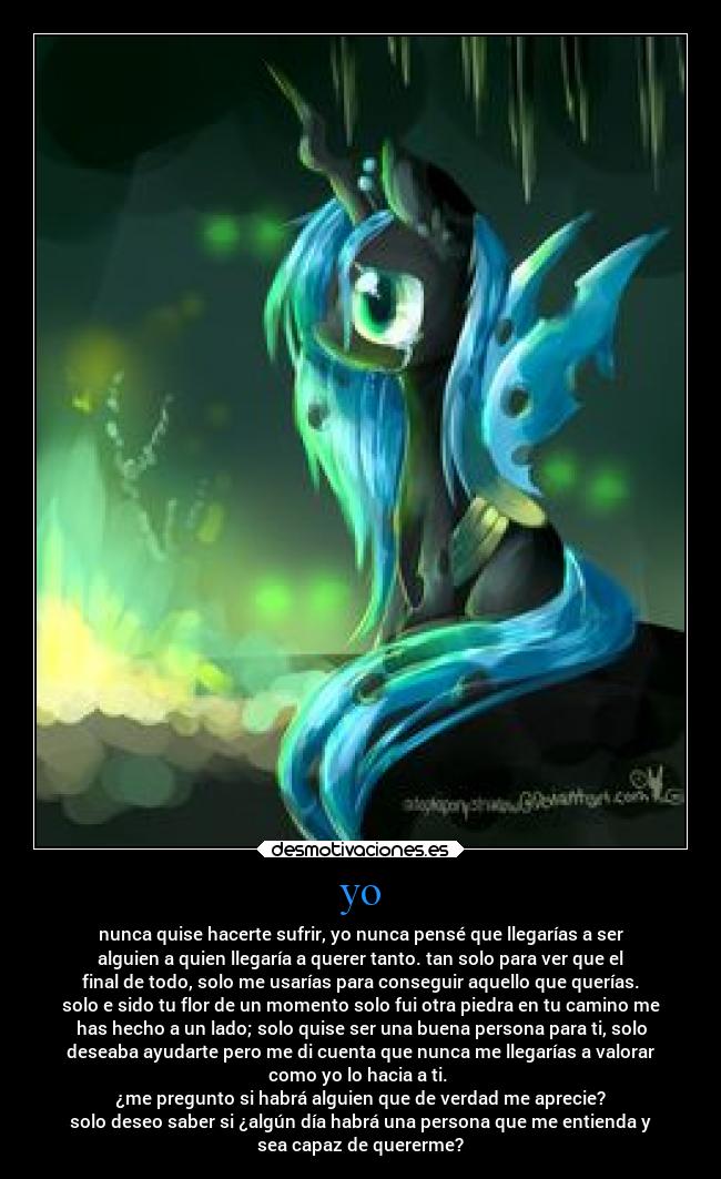 yo - nunca quise hacerte sufrir, yo nunca pensé que llegarías a ser
alguien a quien llegaría a querer tanto. tan solo para ver que el
final de todo, solo me usarías para conseguir aquello que querías.
solo e sido tu flor de un momento solo fui otra piedra en tu camino me
has hecho a un lado; solo quise ser una buena persona para ti, solo
deseaba ayudarte pero me di cuenta que nunca me llegarías a valorar
como yo lo hacia a ti.
¿me pregunto si habrá alguien que de verdad me aprecie?
solo deseo saber si ¿algún día habrá una persona que me entienda y
sea capaz de quererme?
