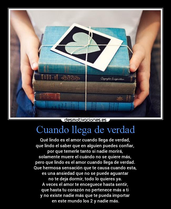 Cuando llega de verdad - Qué lindo es el amor cuando llega de verdad,
que lindo el saber que en alguien puedes confiar,
por que temerle tanto si nadie morirá,
solamente muere el cuándo no se quiere más,
pero que lindo es el amor cuando llega de verdad.
Que hermosa sensación que te causa cuando esta,
es una ansiedad que no se puede aguantar
no te deja dormir, todo lo quieres ya.
A veces el amor te enceguece hasta sentir,
que hasta tu corazón no pertenece más a ti
y no existe nadie más que te pueda importar
en este mundo los 2 y nadie más.