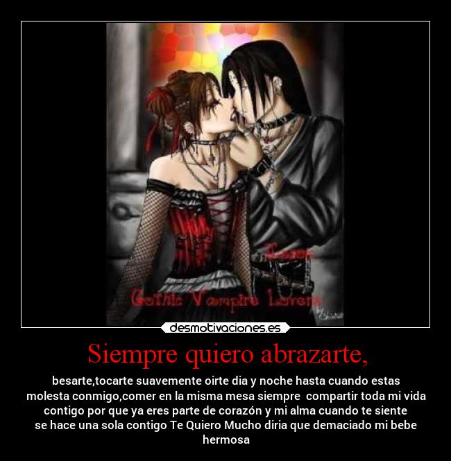 Siempre quiero abrazarte, - besarte,tocarte suavemente oirte dia y noche hasta cuando estas
molesta conmigo,comer en la misma mesa siempre  compartir toda mi vida
contigo por que ya eres parte de corazón y mi alma cuando te siente
se hace una sola contigo Te Quiero Mucho diria que demaciado mi bebe
hermosa