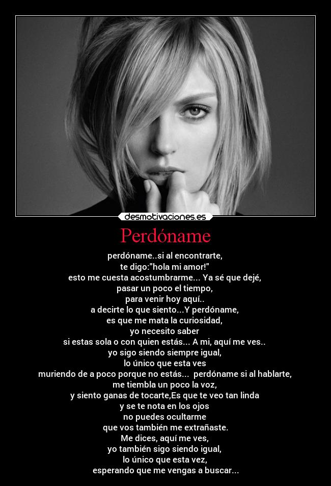 Perdóname - perdóname..si al encontrarte,
te digo:hola mi amor!
esto me cuesta acostumbrarme... Ya sé que dejé,
pasar un poco el tiempo,
para venir hoy aquí..
a decirte lo que siento...Y perdóname,
es que me mata la curiosidad,
yo necesito saber
si estas sola o con quien estás... A mi, aquí me ves..
yo sigo siendo siempre igual,
lo único que esta ves
muriendo de a poco porque no estás... perdóname si al hablarte,
me tiembla un poco la voz,
y siento ganas de tocarte,Es que te veo tan linda
y se te nota en los ojos
no puedes ocultarme
que vos también me extrañaste.
Me dices, aquí me ves,
yo también sigo siendo igual,
lo único que esta vez,
esperando que me vengas a buscar...