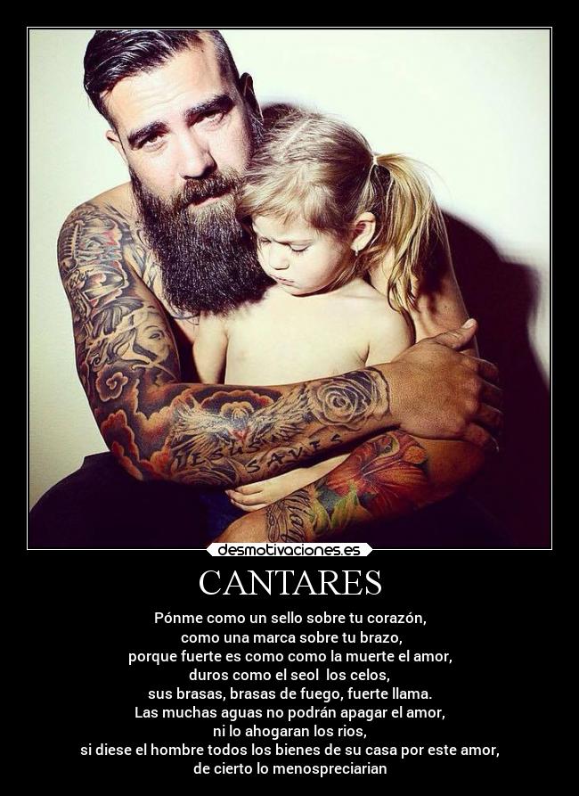 CANTARES - Pónme como un sello sobre tu corazón,
como una marca sobre tu brazo,
porque fuerte es como como la muerte el amor,
duros como el seol los celos,
sus brasas, brasas de fuego, fuerte llama.
Las muchas aguas no podrán apagar el amor,
ni lo ahogaran los rios,
si diese el hombre todos los bienes de su casa por este amor,
de cierto lo menospreciarian