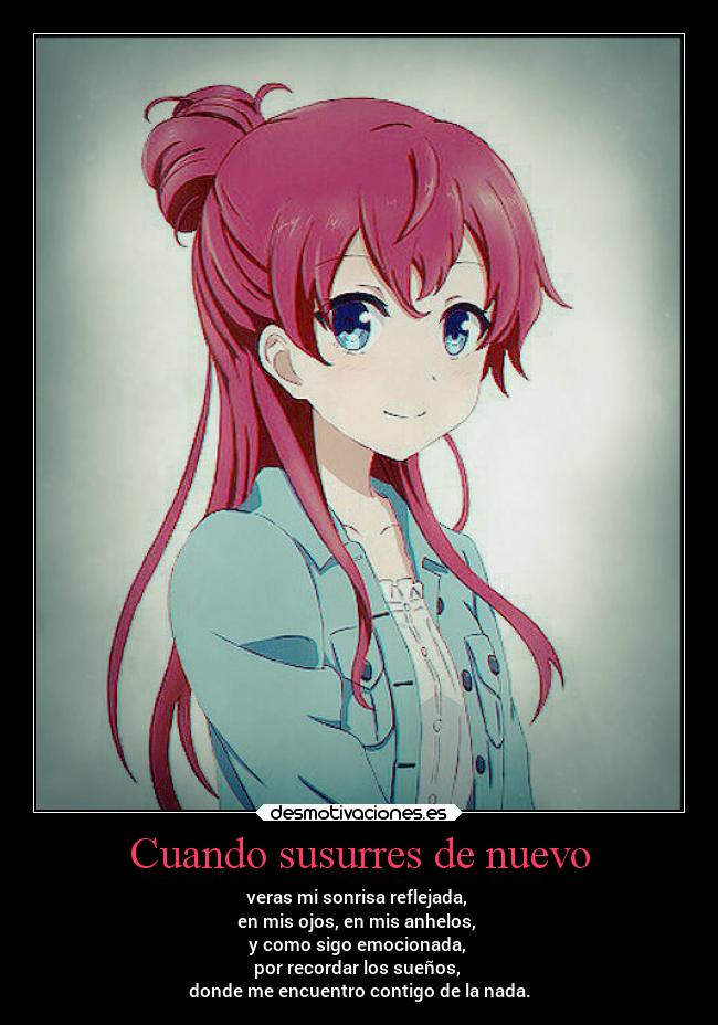 Cuando susurres de nuevo - veras mi sonrisa reflejada,
en mis ojos, en mis anhelos,
y como sigo emocionada,
por recordar los sueños,
donde me encuentro contigo de la nada.