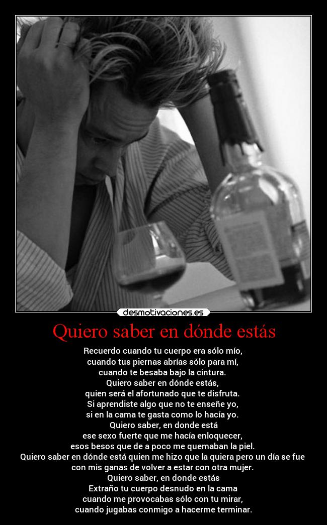 Quiero saber en dónde estás - Recuerdo cuando tu cuerpo era sólo mío,
cuando tus piernas abrías sólo para mí,
cuando te besaba bajo la cintura.
Quiero saber en dónde estás,
quien será el afortunado que te disfruta.
Si aprendiste algo que no te enseñe yo,
si en la cama te gasta como lo hacía yo.
Quiero saber, en donde está
ese sexo fuerte que me hacía enloquecer,
esos besos que de a poco me quemaban la piel.
Quiero saber en dónde está quien me hizo que la quiera pero un día se fue
con mis ganas de volver a estar con otra mujer.
Quiero saber, en donde estás
Extraño tu cuerpo desnudo en la cama
cuando me provocabas sólo con tu mirar,
cuando jugabas conmigo a hacerme terminar.
