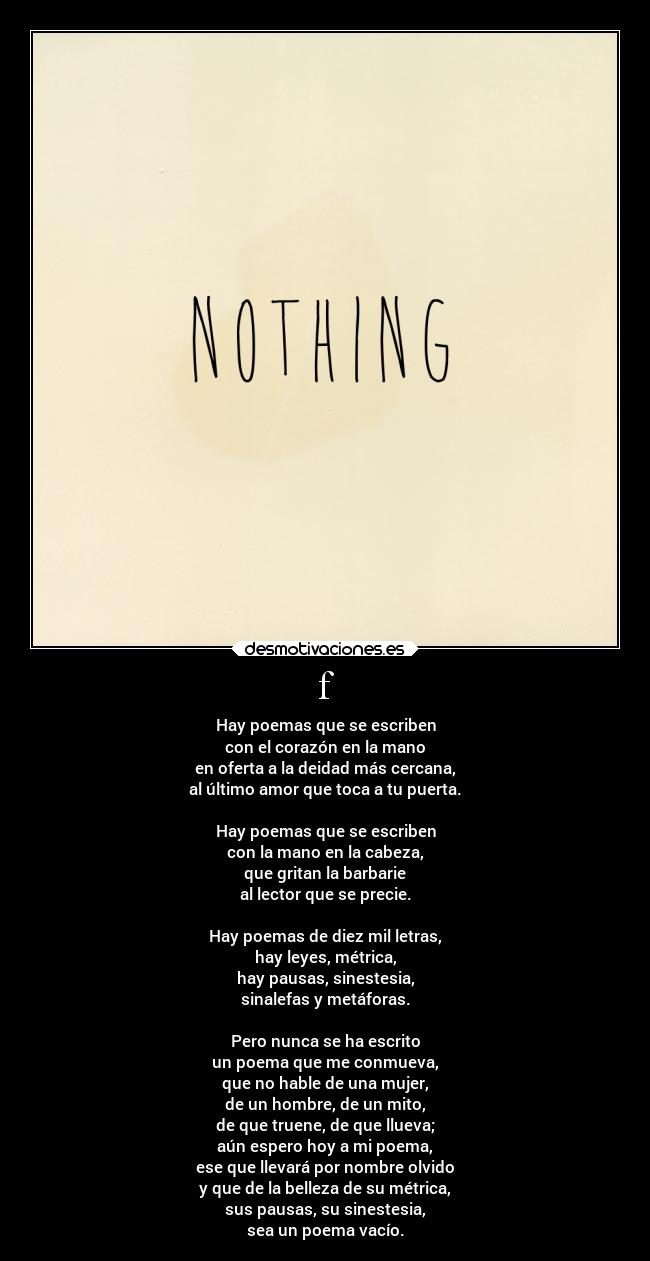 f - Hay poemas que se escriben
con el corazón en la mano
en oferta a la deidad más cercana,
al último amor que toca a tu puerta.
Hay poemas que se escriben
con la mano en la cabeza,
que gritan la barbarie
al lector que se precie.
Hay poemas de diez mil letras,
hay leyes, métrica,
hay pausas, sinestesia,
sinalefas y metáforas.
Pero nunca se ha escrito
un poema que me conmueva,
que no hable de una mujer,
de un hombre, de un mito,
de que truene, de que llueva;
aún espero hoy a mi poema,
ese que llevará por nombre olvido
y que de la belleza de su métrica,
sus pausas, su sinestesia,
sea un poema vacío.