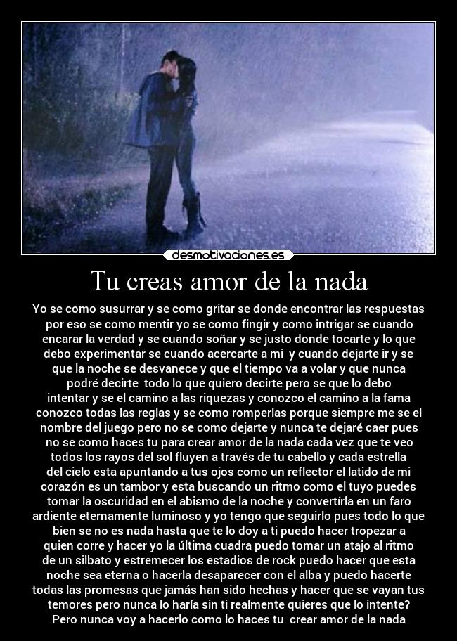 Tu creas amor de la nada - Yo se como susurrar y se como gritar se donde encontrar las respuestas
por eso se como mentir yo se como fingir y como intrigar se cuando
encarar la verdad y se cuando soñar y se justo donde tocarte y lo que
debo experimentar se cuando acercarte a mi  y cuando dejarte ir y se
que la noche se desvanece y que el tiempo va a volar y que nunca
podré decirte  todo lo que quiero decirte pero se que lo debo
intentar y se el camino a las riquezas y conozco el camino a la fama
conozco todas las reglas y se como romperlas porque siempre me se el
nombre del juego pero no se como dejarte y nunca te dejaré caer pues
no se como haces tu para crear amor de la nada cada vez que te veo
todos los rayos del sol fluyen a través de tu cabello y cada estrella
del cielo esta apuntando a tus ojos como un reflector el latido de mi
corazón es un tambor y esta buscando un ritmo como el tuyo puedes
tomar la oscuridad en el abismo de la noche y convertírla en un faro
ardiente eternamente luminoso y yo tengo que seguirlo pues todo lo que
bien se no es nada hasta que te lo doy a ti puedo hacer tropezar a
quien corre y hacer yo la última cuadra puedo tomar un atajo al ritmo
de un silbato y estremecer los estadios de rock puedo hacer que esta
noche sea eterna o hacerla desaparecer con el alba y puedo hacerte
todas las promesas que jamás han sido hechas y hacer que se vayan tus
temores pero nunca lo haría sin ti realmente quieres que lo intente?
Pero nunca voy a hacerlo como lo haces tu  crear amor de la nada