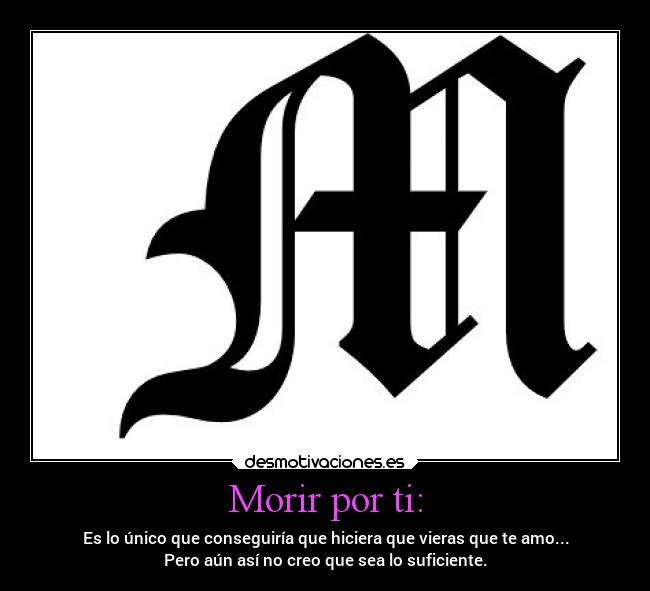 Morir por ti: - Es lo único que conseguiría que hiciera que vieras que te amo...
Pero aún así no creo que sea lo suficiente.