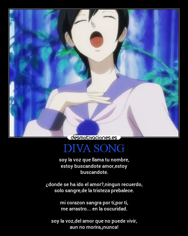 DIVA SONG - soy la voz que llama tu nombre,
estoy buscandote amor,estoy
buscandote.
¿donde se ha ido el amor?,ningun recuerdo,
solo sangre,de la tristeza prebalece.
mi corazon sangra por ti,por ti,
me arrastro... en la oscuridad.
soy la voz,del amor que no puede vivir,
aun no morira,¡nunca!