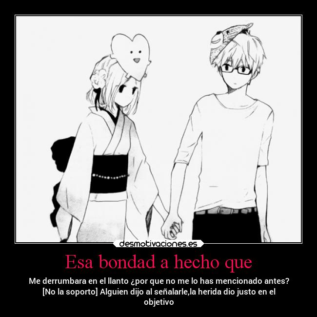 Esa bondad a hecho que - Me derrumbara en el llanto ¿por que no me lo has mencionado antes?
[No la soporto] Alguien dijo al señalarle,la herida dio justo en el
objetivo