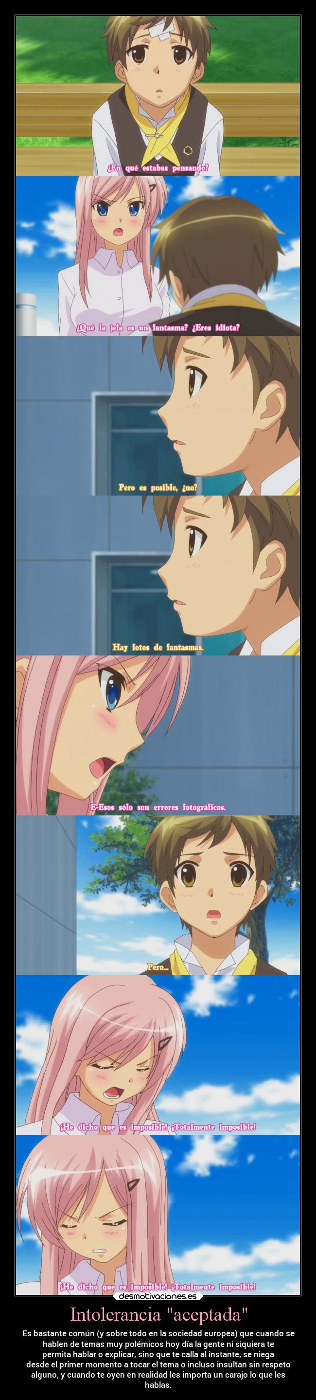 Intolerancia aceptada - Es bastante común (y sobre todo en la sociedad europea) que cuando se
hablen de temas muy polémicos hoy día la gente ni siquiera te
permita hablar o explicar, sino que te calla al instante, se niega
desde el primer momento a tocar el tema o incluso insultan sin respeto
alguno, y cuando te oyen en realidad les importa un carajo lo que les
hablas.