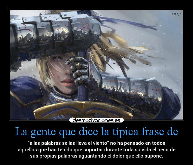 La gente que dice la típica frase de - a las palabras se las lleva el viento no ha pensado en todos
aquellos que han tenido que soportar durante toda su vida el peso de
sus propias palabras aguantando el dolor que ello supone.