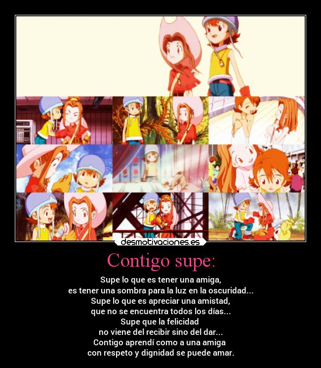 Contigo supe: - Supe lo que es tener una amiga,
es tener una sombra para la luz en la oscuridad...
Supe lo que es apreciar una amistad,
que no se encuentra todos los días...
Supe que la felicidad
no viene del recibir sino del dar...
Contigo aprendí como a una amiga
con respeto y dignidad se puede amar.