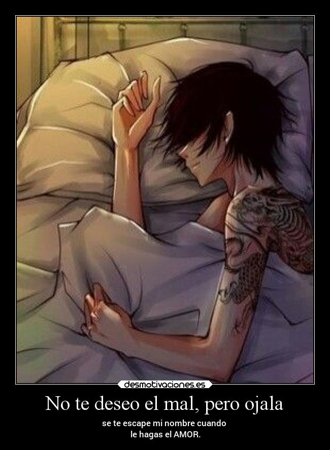 No te deseo el mal, pero ojala - se te escape mi nombre cuando
le hagas el AMOR.