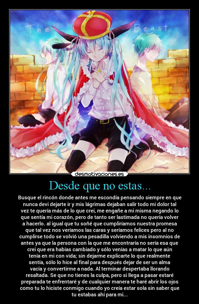 Desde que no estas... - Busque el rincón donde antes me escondía pensando siempre en que
nunca devi dejarte ir y mis lágrimas dejaban salir todo mi dolor tal
vez te quería más de lo que crei, me engañe a mi misma negando lo
que sentía mi corazón, pero de tanto ser lastimada no quería volver
a hacerlo. al igual que tu soñé que cumpliríamos nuestra promesa
que tal vez nos veríamos las caras y seríamos felices pero al no
cumplirse todo se volvió una pesadilla volviendo a mis insomnios de
antes ya que la persona con la que me encontraría no sería esa que
crei que era habías cambiado y sólo venías a matar lo que aún
tenía en mi con vida; sin dejarme explicarte lo que realmente
sentía, sólo lo hice al final para después dejar de ser un alma
vacía y convertirme a nada. Al terminar despertaba llorando
resaltada. Se que no tienes la culpa, pero si llega a pasar estaré
preparada te enfrentaré y de cualquier manera te haré abrir los ojos
como tu lo hiciste conmigo cuando yo creía estar sola sin saber que
tu estabas ahí para mi...