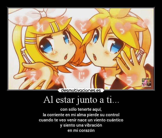Al estar junto a ti... - con sólo tenerte aquí,
la corriente en mi alma pierde su control
cuando te veo venir nace un viento cuántico
y siento una vibración
en mi corazón
