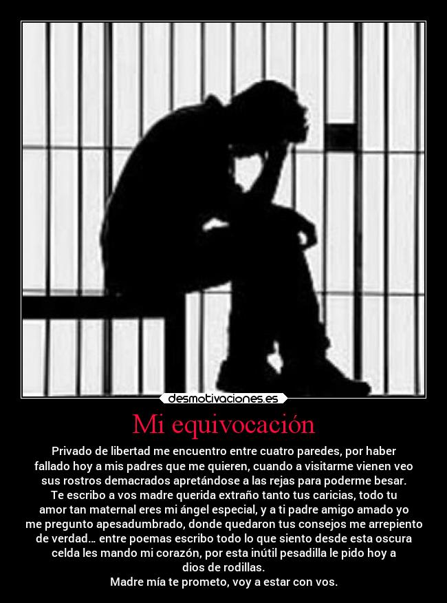 Mi equivocación - Privado de libertad me encuentro entre cuatro paredes, por haber
fallado hoy a mis padres que me quieren, cuando a visitarme vienen veo
sus rostros demacrados apretándose a las rejas para poderme besar.
Te escribo a vos madre querida extraño tanto tus caricias, todo tu
amor tan maternal eres mi ángel especial, y a ti padre amigo amado yo
me pregunto apesadumbrado, donde quedaron tus consejos me arrepiento
de verdad… entre poemas escribo todo lo que siento desde esta oscura
celda les mando mi corazón, por esta inútil pesadilla le pido hoy a
dios de rodillas.
Madre mía te prometo, voy a estar con vos.
