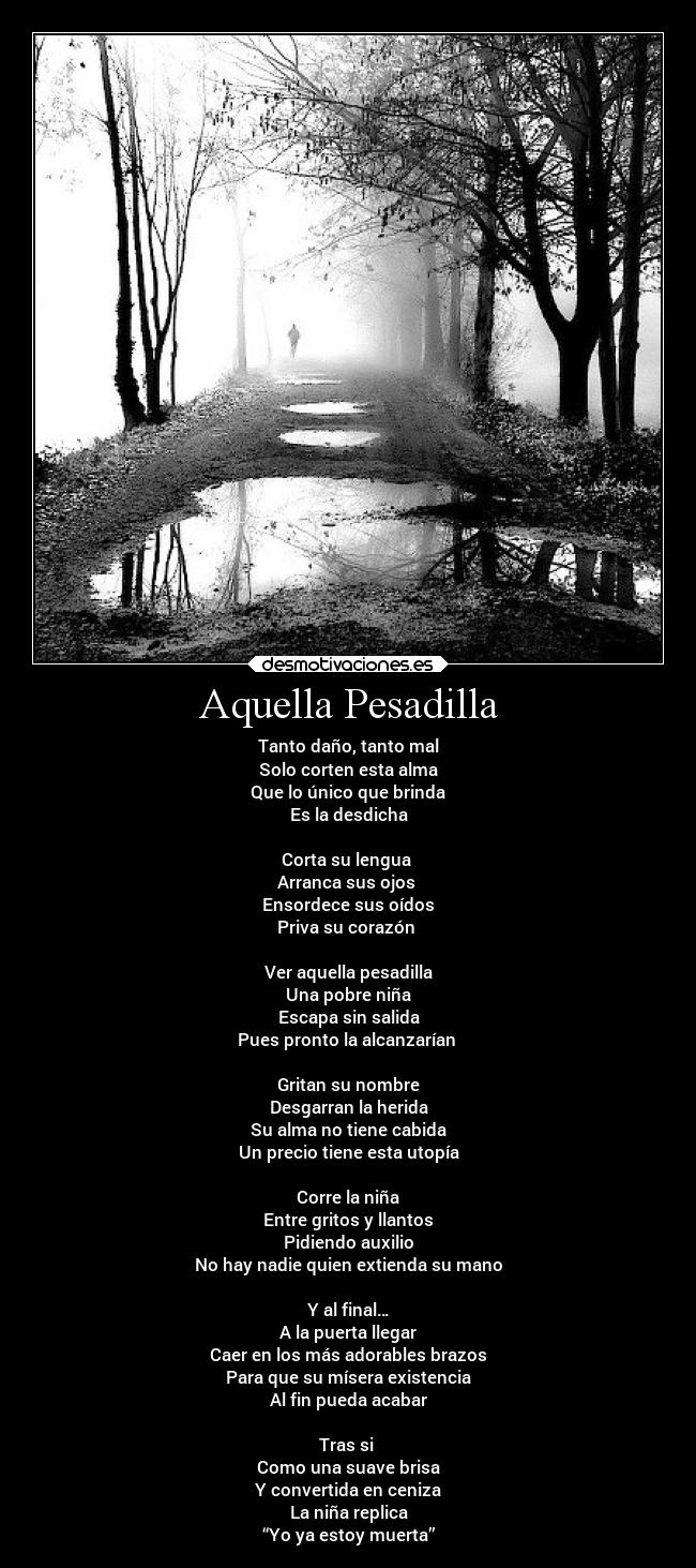 Aquella Pesadilla - Tanto daño, tanto mal
Solo corten esta alma
Que lo único que brinda
Es la desdicha
Corta su lengua
Arranca sus ojos
Ensordece sus oídos
Priva su corazón
Ver aquella pesadilla
Una pobre niña
Escapa sin salida
Pues pronto la alcanzarían
Gritan su nombre
Desgarran la herida
Su alma no tiene cabida
Un precio tiene esta utopía
Corre la niña
Entre gritos y llantos
Pidiendo auxilio
No hay nadie quien extienda su mano
Y al final…
A la puerta llegar
Caer en los más adorables brazos
Para que su mísera existencia
Al fin pueda acabar
Tras si
Como una suave brisa
Y convertida en ceniza
La niña replica
“Yo ya estoy muerta”
