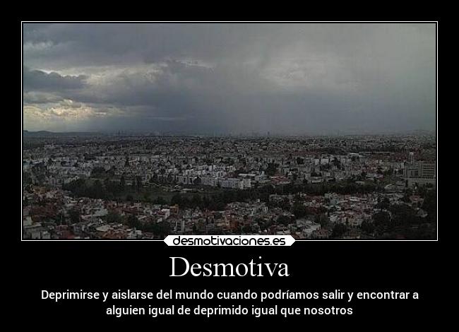 Desmotiva - Deprimirse y aislarse del mundo cuando podríamos salir y encontrar a
alguien igual de deprimido igual que nosotros