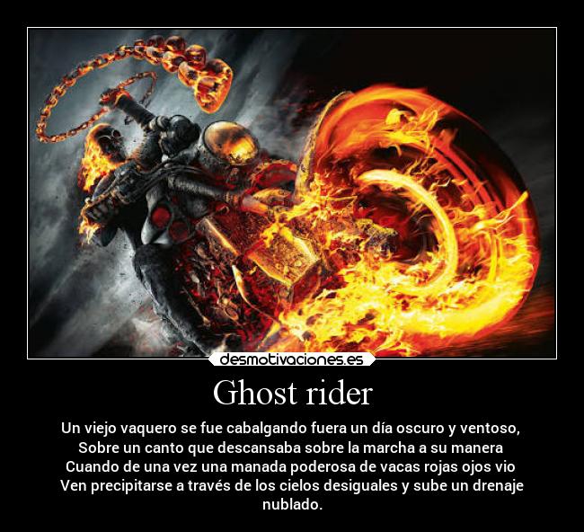 Ghost rider - Un viejo vaquero se fue cabalgando fuera un día oscuro y ventoso, 
Sobre un canto que descansaba sobre la marcha a su manera 
Cuando de una vez una manada poderosa de vacas rojas ojos vio 
Ven precipitarse a través de los cielos desiguales y sube un drenaje
nublado.