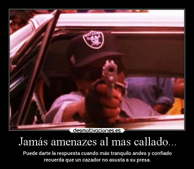 Jamás amenazes al mas callado... - Puede darte la respuesta cuando más tranquilo andes y confiado
recuerda que un cazador no asusta a su presa.