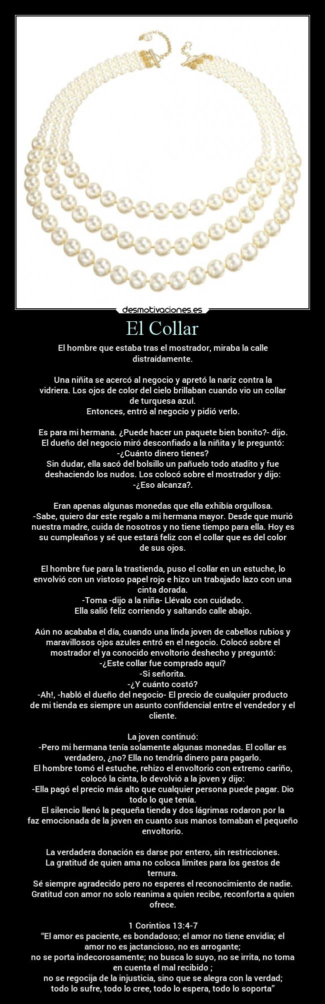 El Collar - El hombre que estaba tras el mostrador, miraba la calle
distraídamente.

Una niñita se acercó al negocio y apretó la nariz contra la
vidriera. Los ojos de color del cielo brillaban cuando vio un collar
de turquesa azul.
Entonces, entró al negocio y pidió verlo.

Es para mi hermana. ¿Puede hacer un paquete bien bonito?- dijo.
El dueño del negocio miró desconfiado a la niñita y le preguntó:
-¿Cuánto dinero tienes?
Sin dudar, ella sacó del bolsillo un pañuelo todo atadito y fue
deshaciendo los nudos. Los colocó sobre el mostrador y dijo:
-¿Eso alcanza?.

Eran apenas algunas monedas que ella exhibía orgullosa.
-Sabe, quiero dar este regalo a mi hermana mayor. Desde que murió
nuestra madre, cuida de nosotros y no tiene tiempo para ella. Hoy es
su cumpleaños y sé que estará feliz con el collar que es del color
de sus ojos.

El hombre fue para la trastienda, puso el collar en un estuche, lo
envolvió con un vistoso papel rojo e hizo un trabajado lazo con una
cinta dorada.
-Toma -dijo a la niña- Llévalo con cuidado.
Ella salió feliz corriendo y saltando calle abajo.

Aún no acababa el día, cuando una linda joven de cabellos rubios y
maravillosos ojos azules entró en el negocio. Colocó sobre el
mostrador el ya conocido envoltorio deshecho y preguntó:
-¿Este collar fue comprado aquí?
-Si señorita.
-¿Y cuánto costó?
-Ah!, -habló el dueño del negocio- El precio de cualquier producto
de mi tienda es siempre un asunto confidencial entre el vendedor y el
cliente.

La joven continuó:
-Pero mi hermana tenía solamente algunas monedas. El collar es
verdadero, ¿no? Ella no tendría dinero para pagarlo.
El hombre tomó el estuche, rehizo el envoltorio con extremo cariño,
colocó la cinta, lo devolvió a la joven y dijo:
-Ella pagó el precio más alto que cualquier persona puede pagar. Dio
todo lo que tenía.
El silencio llenó la pequeña tienda y dos lágrimas rodaron por la
faz emocionada de la joven en cuanto sus manos tomaban el pequeño
envoltorio.

La verdadera donación es darse por entero, sin restricciones.
La gratitud de quien ama no coloca límites para los gestos de
ternura.
Sé siempre agradecido pero no esperes el reconocimiento de nadie.
Gratitud con amor no solo reanima a quien recibe, reconforta a quien
ofrece.

1 Corintios 13:4-7
“El amor es paciente, es bondadoso; el amor no tiene envidia; el
amor no es jactancioso, no es arrogante;
no se porta indecorosamente; no busca lo suyo, no se irrita, no toma
en cuenta el mal recibido ;
no se regocija de la injusticia, sino que se alegra con la verdad;
todo lo sufre, todo lo cree, todo lo espera, todo lo soporta”