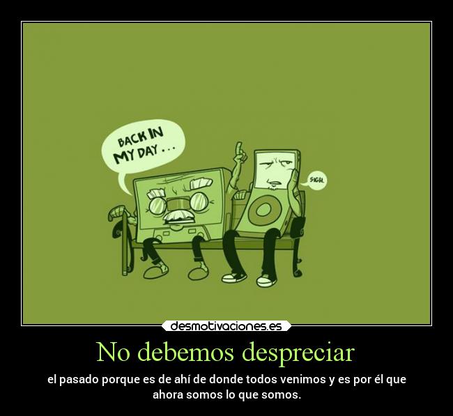 No debemos despreciar - el pasado porque es de ahí de donde todos venimos y es por él que
ahora somos lo que somos.