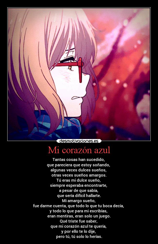 Mi corazón azul - Tantas cosas han sucedido,
que pareciera que estoy soñando,
algunas veces dulces sueños,
otras veces sueños amargos.
Tú eras mi dulce sueño,
siempre esperaba encontrarte,
a pesar de que sabía,
que sería difícil hallarte.
Mi amargo sueño,
fue darme cuenta, que todo lo que tu boca decía,
y todo lo que para mi escribías,
eran mentiras, eran solo un juego.
Qué triste fue saber,
que mi corazón azul te quería,
y por ello te lo dije,
pero tú, tú solo lo herías.