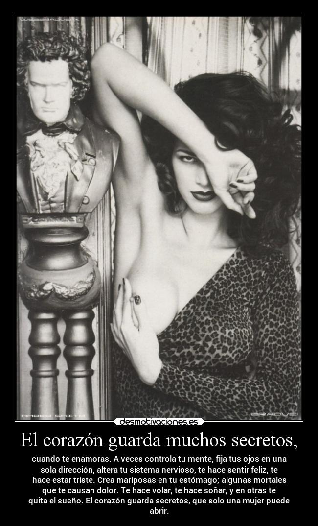 El corazón guarda muchos secretos, - cuando te enamoras. A veces controla tu mente, fija tus ojos en una
sola dirección, altera tu sistema nervioso, te hace sentir feliz, te
hace estar triste. Crea mariposas en tu estómago; algunas mortales
que te causan dolor. Te hace volar, te hace soñar, y en otras te
quita el sueño. El corazón guarda secretos, que solo una mujer puede
abrir.