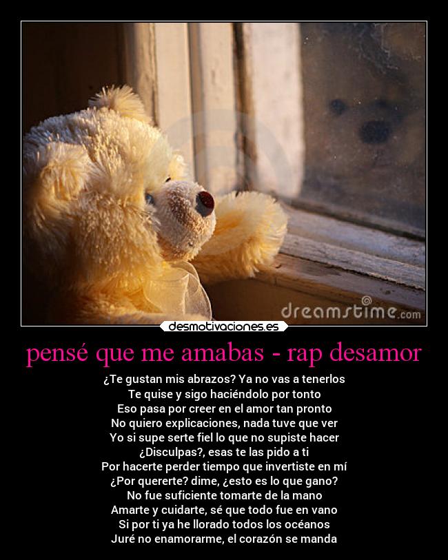 pensé que me amabas - rap desamor - ¿Te gustan mis abrazos? Ya no vas a tenerlos
Te quise y sigo haciéndolo por tonto
Eso pasa por creer en el amor tan pronto
No quiero explicaciones, nada tuve que ver
Yo si supe serte fiel lo que no supiste hacer
¿Disculpas?, esas te las pido a ti
Por hacerte perder tiempo que invertiste en mí
¿Por quererte? dime, ¿esto es lo que gano?
No fue suficiente tomarte de la mano
Amarte y cuidarte, sé que todo fue en vano
Si por ti ya he llorado todos los océanos
Juré no enamorarme, el corazón se manda