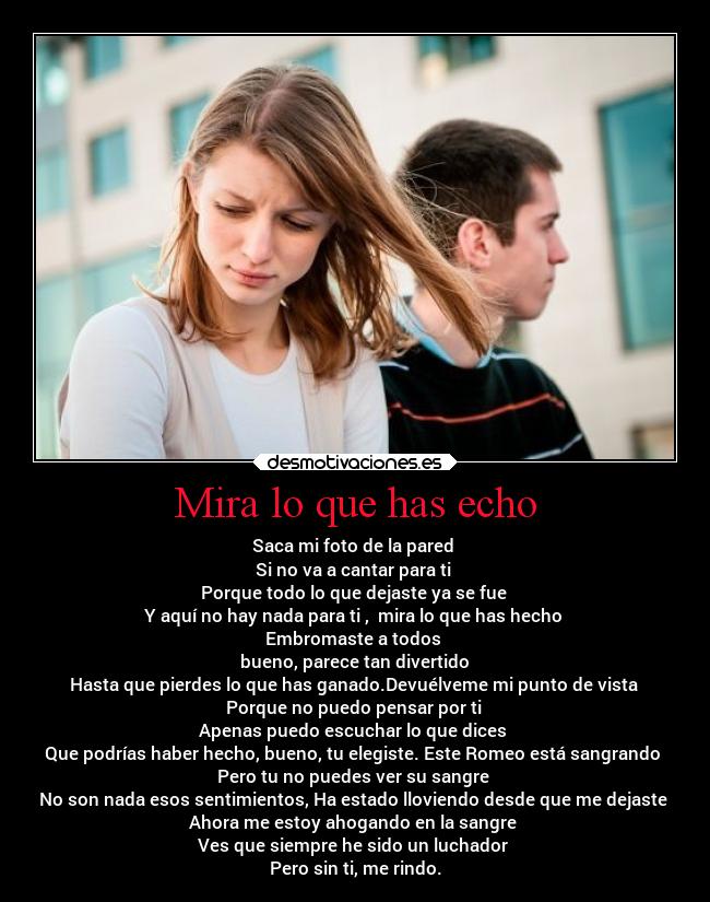 Mira lo que has echo - Saca mi foto de la pared
Si no va a cantar para ti
Porque todo lo que dejaste ya se fue
Y aquí no hay nada para ti , mira lo que has hecho
Embromaste a todos
bueno, parece tan divertido
Hasta que pierdes lo que has ganado.Devuélveme mi punto de vista
Porque no puedo pensar por ti
Apenas puedo escuchar lo que dices
Que podrías haber hecho, bueno, tu elegiste. Este Romeo está sangrando
Pero tu no puedes ver su sangre
No son nada esos sentimientos, Ha estado lloviendo desde que me dejaste
Ahora me estoy ahogando en la sangre
Ves que siempre he sido un luchador
Pero sin ti, me rindo.