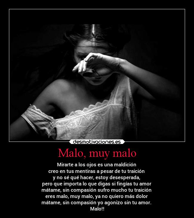 Malo, muy malo - Mirarte a los ojos es una maldición
creo en tus mentiras a pesar de tu traición
y no sé qué hacer, estoy desesperada,
pero que importa lo que digas si fingías tu amor
mátame, sin compasión sufro mucho tu traición
eres malo, muy malo, ya no quiero más dolor
mátame, sin compasión yo agonizo sin tu amor.
Malo!!