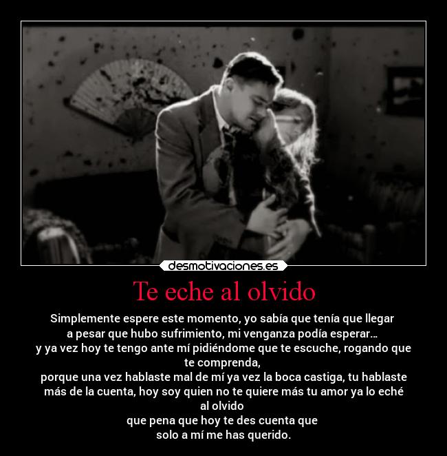 Te eche al olvido - Simplemente espere este momento, yo sabía que tenía que llegar
a pesar que hubo sufrimiento, mi venganza podía esperar…
y ya vez hoy te tengo ante mí pidiéndome que te escuche, rogando que
te comprenda,
porque una vez hablaste mal de mí ya vez la boca castiga, tu hablaste
más de la cuenta, hoy soy quien no te quiere más tu amor ya lo eché
al olvido
que pena que hoy te des cuenta que
solo a mí me has querido.