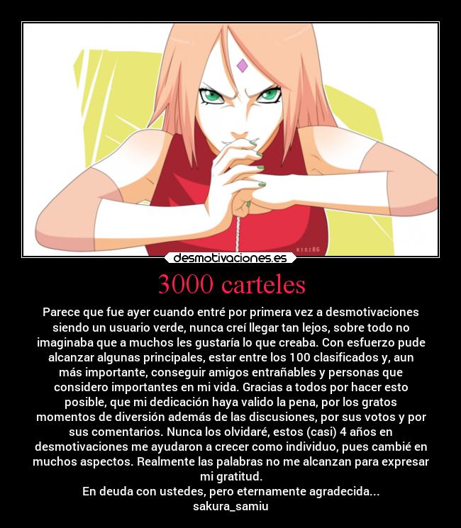 3000 carteles - Parece que fue ayer cuando entré por primera vez a desmotivaciones
siendo un usuario verde, nunca creí llegar tan lejos, sobre todo no
imaginaba que a muchos les gustaría lo que creaba. Con esfuerzo pude
alcanzar algunas principales, estar entre los 100 clasificados y, aun
más importante, conseguir amigos entrañables y personas que
considero importantes en mi vida. Gracias a todos por hacer esto
posible, que mi dedicación haya valido la pena, por los gratos
momentos de diversión además de las discusiones, por sus votos y por
sus comentarios. Nunca los olvidaré, estos (casi) 4 años en
desmotivaciones me ayudaron a crecer como individuo, pues cambié en
muchos aspectos. Realmente las palabras no me alcanzan para expresar
mi gratitud.
En deuda con ustedes, pero eternamente agradecida...
sakura_samiu