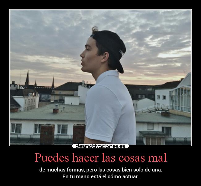 Puedes hacer las cosas mal - de muchas formas, pero las cosas bien solo de una.
En tu mano está el cómo actuar.