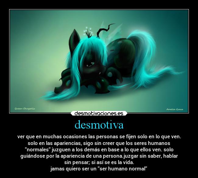 desmotiva - ver que en muchas ocasiones las personas se fijen solo en lo que ven.
solo en las apariencias, sigo sin creer que los seres humanos
normales juzguen a los demás en base a lo que ellos ven. solo
guiándose por la apariencia de una persona.juzgar sin saber, hablar
sin pensar; si así se es la vida.
jamas quiero ser un ser humano normal