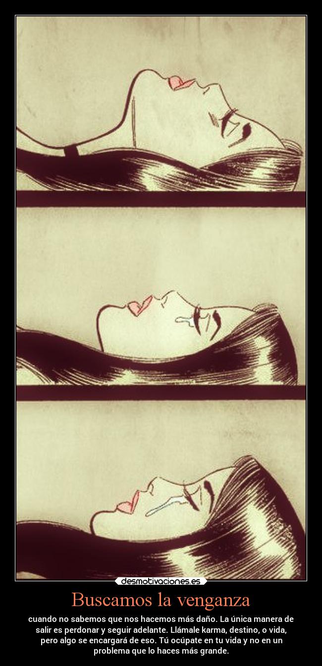 Buscamos la venganza - cuando no sabemos que nos hacemos más daño. La única manera de
salir es perdonar y seguir adelante. Llámale karma, destino, o vida,
pero algo se encargará de eso. Tú ocúpate en tu vida y no en un
problema que lo haces más grande.