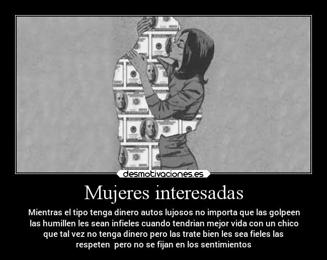 Mujeres interesadas - Mientras el tipo tenga dinero autos lujosos no importa que las golpeen
las humillen les sean infieles cuando tendrian mejor vida con un chico
que tal vez no tenga dinero pero las trate bien les sea fieles las
respeten  pero no se fijan en los sentimientos