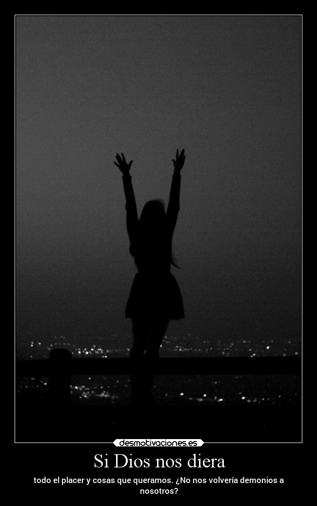Si Dios nos diera - todo el placer y cosas que queramos. ¿No nos volvería demonios a
nosotros?