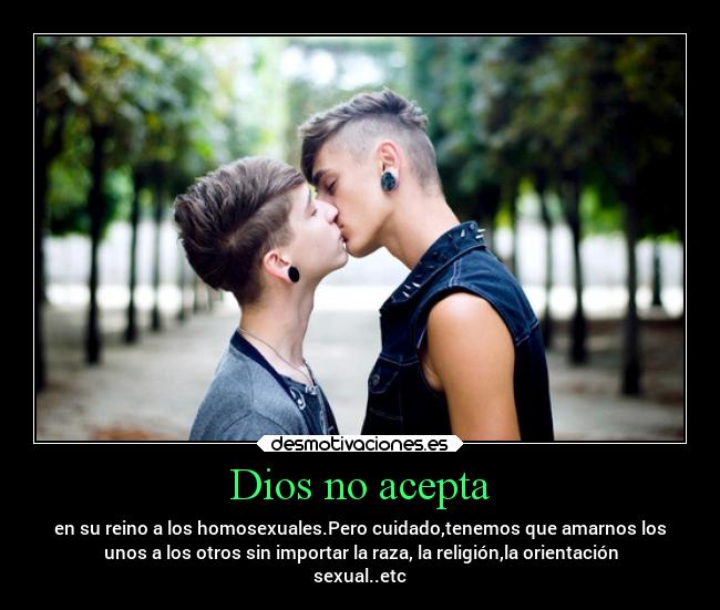 Dios no acepta - en su reino a los homosexuales.Pero cuidado,tenemos que amarnos los
unos a los otros sin importar la raza, la religión,la orientación
sexual..etc