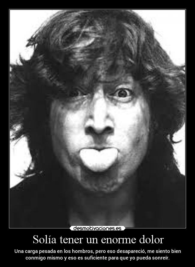 Solía tener un enorme dolor - Una carga pesada en los hombros, pero eso desapareció, me siento bien
conmigo mismo y eso es suficiente para que yo pueda sonreír.