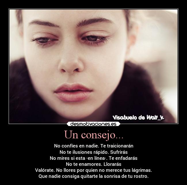 Un consejo... - No confíes en nadie. Te traicionarán
No te ilusiones rápido. Sufrirás
No mires si esta ·en línea·. Te enfadarás
No te enamores. Llorarás
Valórate. No llores por quien no merece tus lágrimas.
Que nadie consiga quitarte la sonrisa de tu rostro.