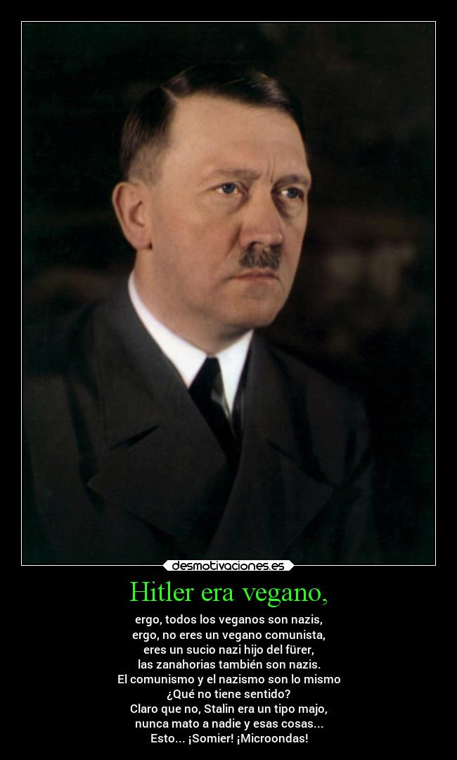 Hitler era vegano, - ergo, todos los veganos son nazis,
ergo, no eres un vegano comunista,
eres un sucio nazi hijo del fürer,
las zanahorias también son nazis.
El comunismo y el nazismo son lo mismo
¿Qué no tiene sentido?
Claro que no, Stalin era un tipo majo,
nunca mato a nadie y esas cosas...
Esto... ¡Somier! ¡Microondas!