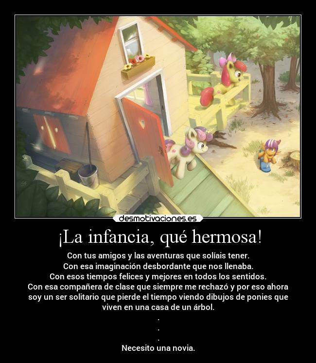 ¡La infancia, qué hermosa! - Con tus amigos y las aventuras que solíais tener.
Con esa imaginación desbordante que nos llenaba.
Con esos tiempos felices y mejores en todos los sentidos.
Con esa compañera de clase que siempre me rechazó y por eso ahora
soy un ser solitario que pierde el tiempo viendo dibujos de ponies que
viven en una casa de un árbol.
.
.
.
Necesito una novia.