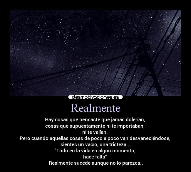 Realmente - Hay cosas que pensaste que jamás dolerían,
cosas que supuestamente ni te importaban,
ni te valían.
Pero cuando aquellas cosas de poco a poco van desvaneciéndose,
sientes un vacío, una tristeza...
Todo en la vida en algún momento,
hace falta
Realmente sucede aunque no lo parezca..
