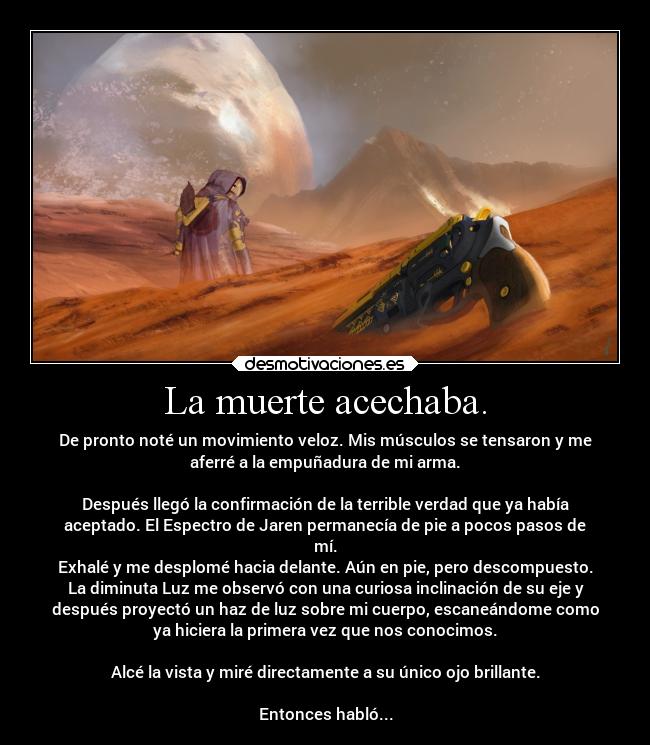 La muerte acechaba. - De pronto noté un movimiento veloz. Mis músculos se tensaron y me
aferré a la empuñadura de mi arma.
Después llegó la confirmación de la terrible verdad que ya había
aceptado. El Espectro de Jaren permanecía de pie a pocos pasos de
mí.
Exhalé y me desplomé hacia delante. Aún en pie, pero descompuesto.
La diminuta Luz me observó con una curiosa inclinación de su eje y
después proyectó un haz de luz sobre mi cuerpo, escaneándome como
ya hiciera la primera vez que nos conocimos.
Alcé la vista y miré directamente a su único ojo brillante.
Entonces habló...