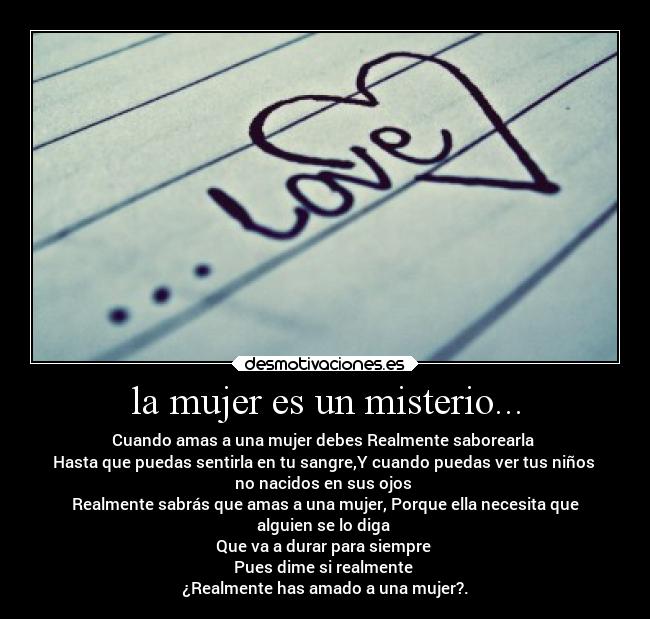 la mujer es un misterio... - Cuando amas a una mujer debes Realmente saborearla
Hasta que puedas sentirla en tu sangre,Y cuando puedas ver tus niños
no nacidos en sus ojos
Realmente sabrás que amas a una mujer, Porque ella necesita que
alguien se lo diga
Que va a durar para siempre
Pues dime si realmente
¿Realmente has amado a una mujer?.