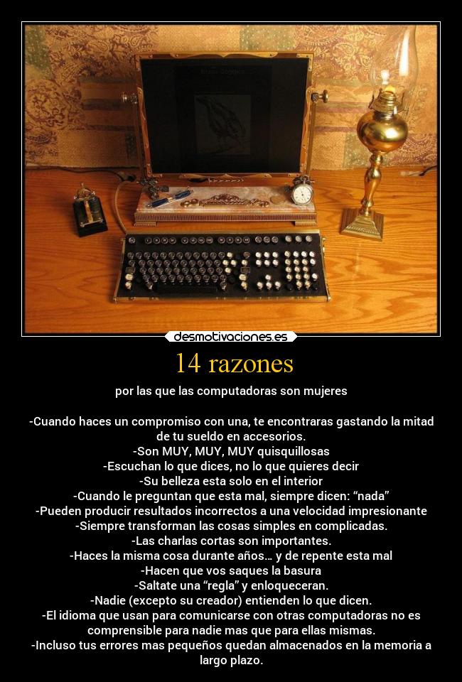 14 razones - por las que las computadoras son mujeres

-Cuando haces un compromiso con una, te encontraras gastando la mitad
de tu sueldo en accesorios.
-Son MUY, MUY, MUY quisquillosas
-Escuchan lo que dices, no lo que quieres decir
-Su belleza esta solo en el interior
-Cuando le preguntan que esta mal, siempre dicen: “nada”
-Pueden producir resultados incorrectos a una velocidad impresionante
-Siempre transforman las cosas simples en complicadas.
-Las charlas cortas son importantes.
-Haces la misma cosa durante años… y de repente esta mal
-Hacen que vos saques la basura
-Saltate una “regla” y enloqueceran.
-Nadie (excepto su creador) entienden lo que dicen.
-El idioma que usan para comunicarse con otras computadoras no es
comprensible para nadie mas que para ellas mismas.
-Incluso tus errores mas pequeños quedan almacenados en la memoria a
largo plazo.