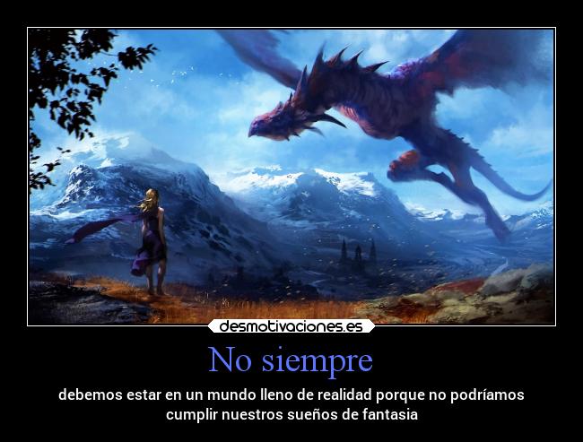 No siempre - debemos estar en un mundo lleno de realidad porque no podríamos
cumplir nuestros sueños de fantasia